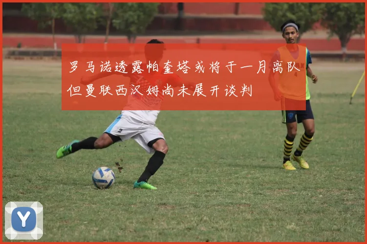 罗马诺透露帕奎塔或将于一月离队但曼联西汉姆尚未展开谈判