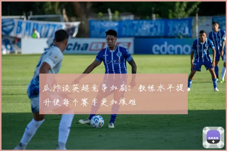 瓜帅谈英超竞争加剧：教练水平提升使每个赛季更加艰难