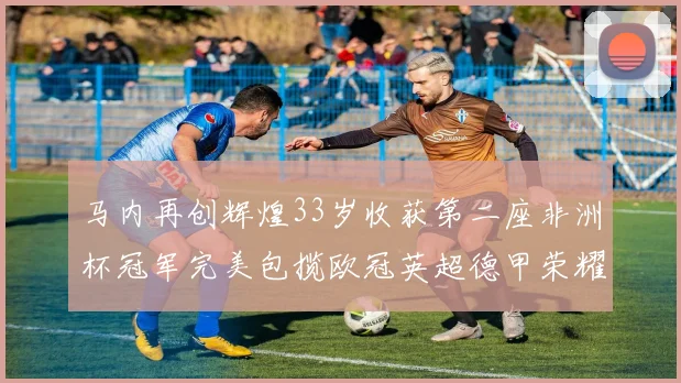 马内再创辉煌33岁收获第二座非洲杯冠军完美包揽欧冠英超德甲荣耀