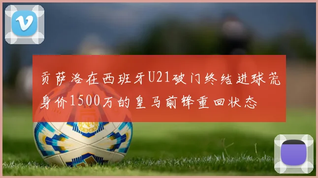 贡萨洛在西班牙U21破门终结进球荒身价1500万的皇马前锋重回状态