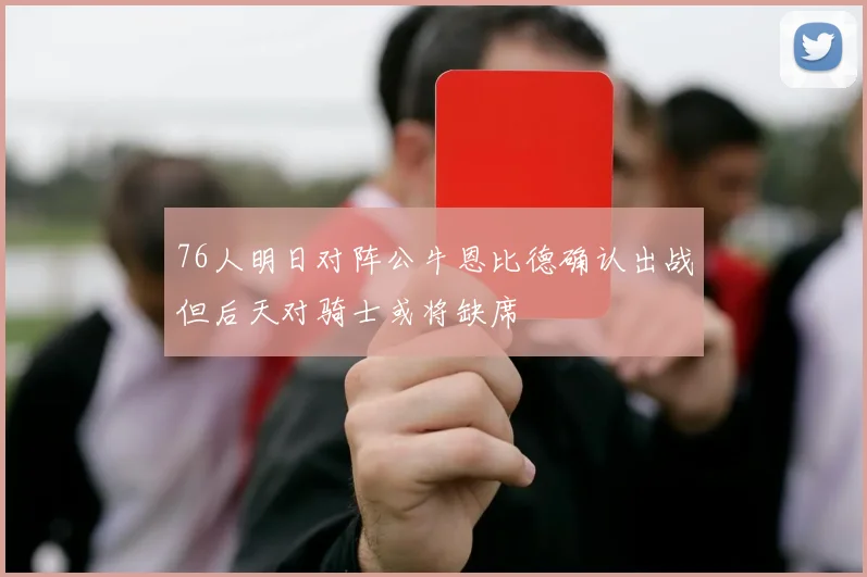 76人明日对阵公牛恩比德确认出战但后天对骑士或将缺席
