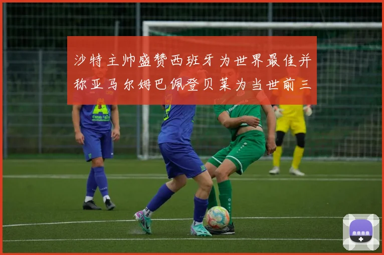沙特主帅盛赞西班牙为世界最佳并称亚马尔姆巴佩登贝莱为当世前三球员