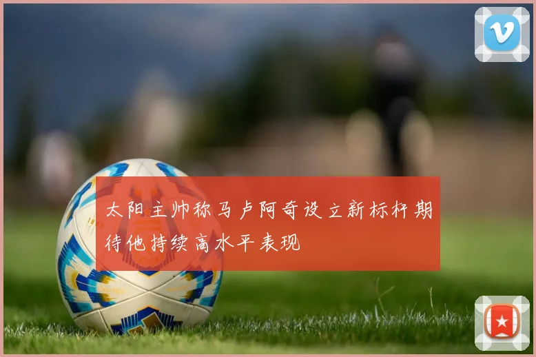 太阳主帅称马卢阿奇设立新标杆期待他持续高水平表现