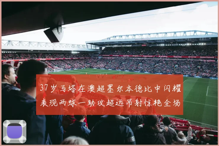 37岁马塔在澳超墨尔本德比中闪耀表现两球一助攻超远吊射惊艳全场