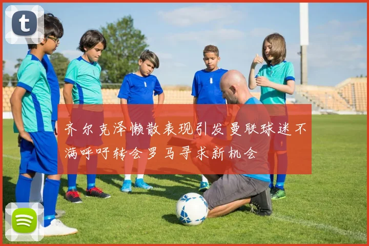 齐尔克泽懒散表现引发曼联球迷不满呼吁转会罗马寻求新机会