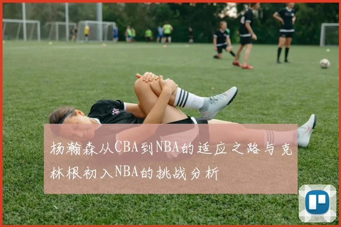 杨瀚森从CBA到NBA的适应之路与克林根初入NBA的挑战分析