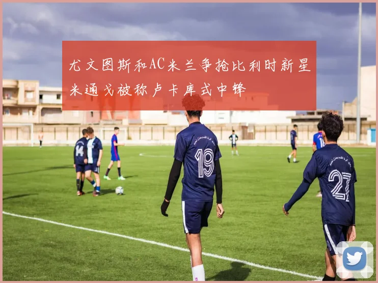 尤文图斯和AC米兰争抢比利时新星米通戈被称卢卡库式中锋