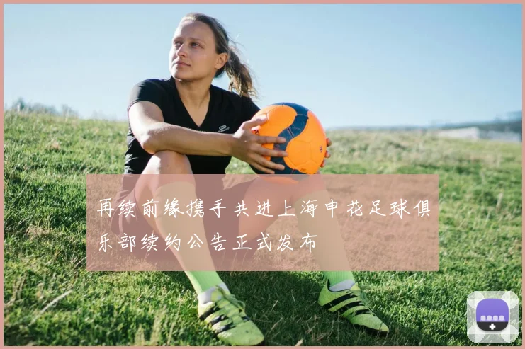 再续前缘携手共进上海申花足球俱乐部续约公告正式发布
