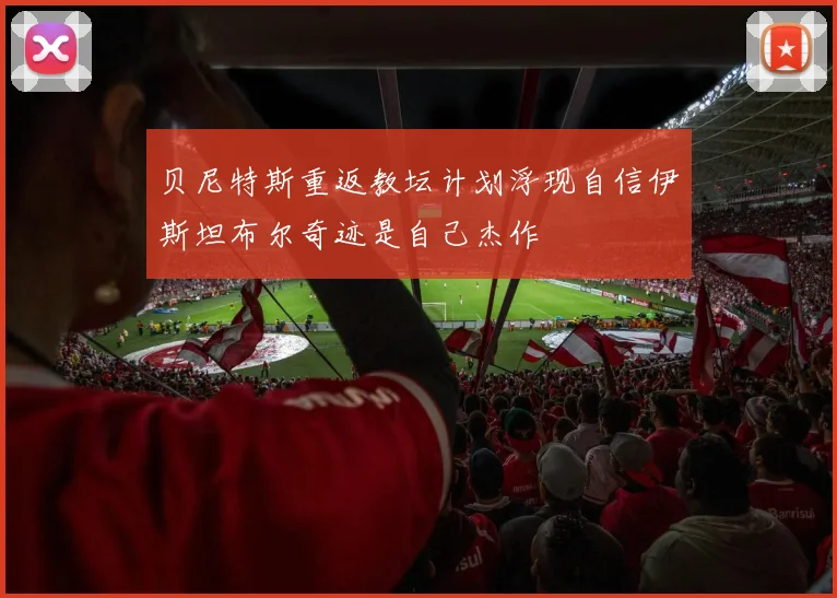贝尼特斯重返教坛计划浮现自信伊斯坦布尔奇迹是自己杰作