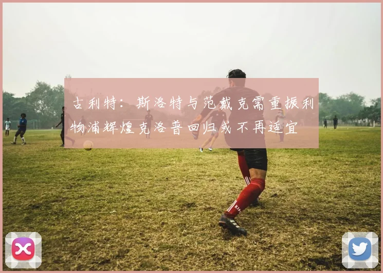 古利特：斯洛特与范戴克需重振利物浦辉煌克洛普回归或不再适宜