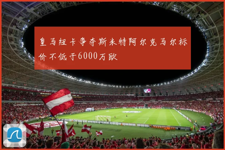 皇马纽卡争夺斯米特阿尔克马尔标价不低于6000万欧