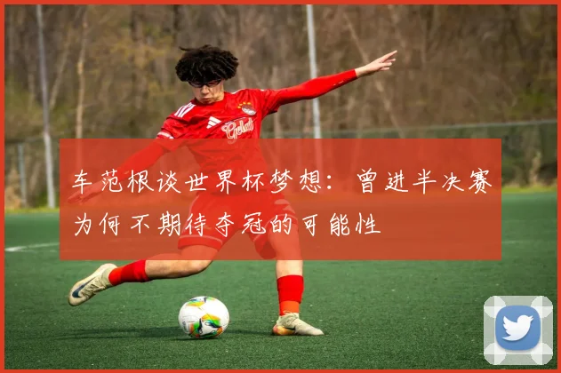 车范根谈世界杯梦想：曾进半决赛为何不期待夺冠的可能性