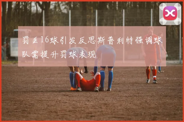 罚丢16球引发反思斯普利特强调球队需提升罚球表现