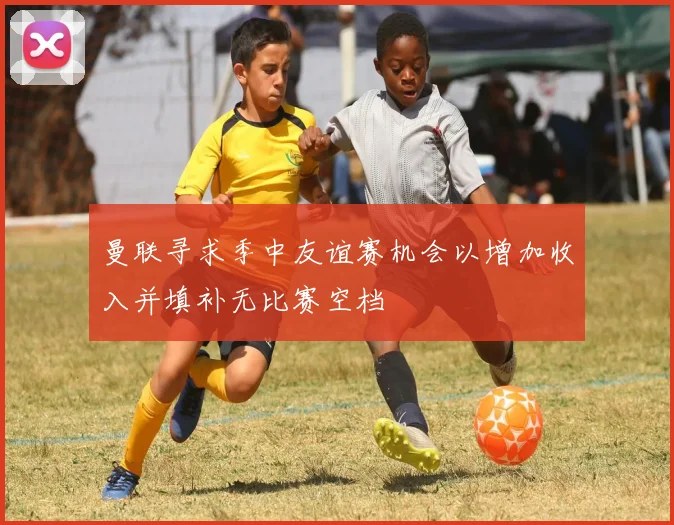 曼联寻求季中友谊赛机会以增加收入并填补无比赛空档