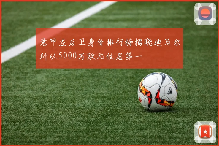 意甲左后卫身价排行榜揭晓迪马尔科以5000万欧元位居第一