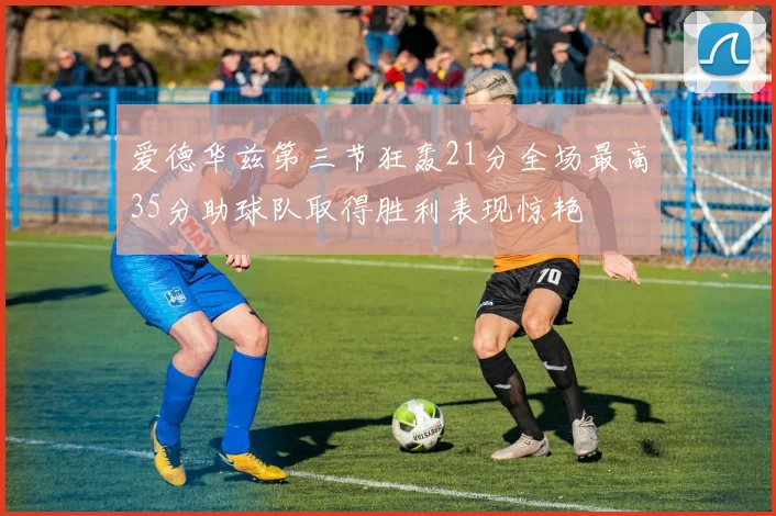 爱德华兹第三节狂轰21分全场最高35分助球队取得胜利表现惊艳