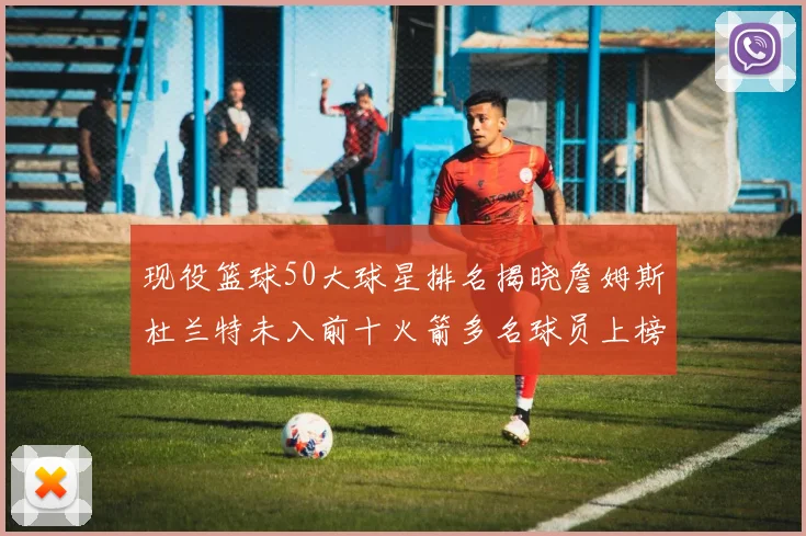 现役篮球50大球星排名揭晓詹姆斯杜兰特未入前十火箭多名球员上榜前五竞争激烈