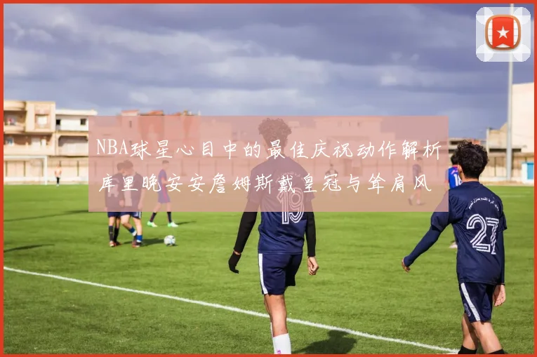 NBA球星心目中的最佳庆祝动作解析库里晚安安詹姆斯戴皇冠与耸肩风采