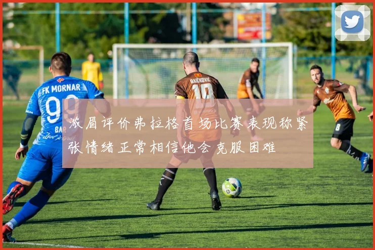 浓眉评价弗拉格首场比赛表现称紧张情绪正常相信他会克服困难