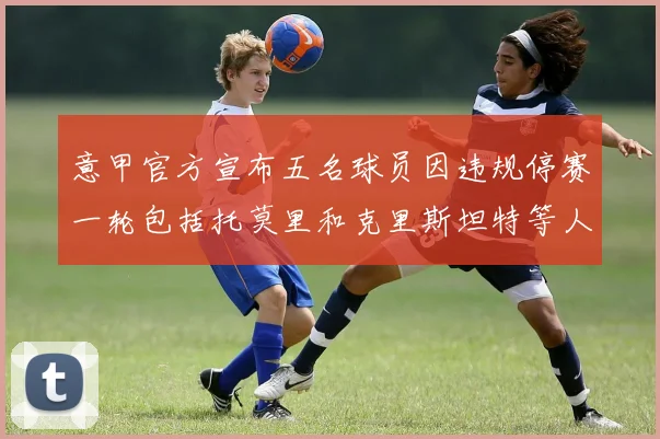 意甲官方宣布五名球员因违规停赛一轮包括托莫里和克里斯坦特等人