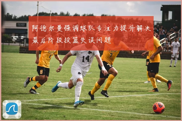 阿德尔曼强调球队专注力提升解决最后阶段投篮失误问题
