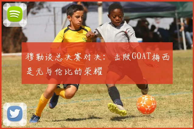 穆勒谈总决赛对决：击败GOAT梅西是无与伦比的荣耀