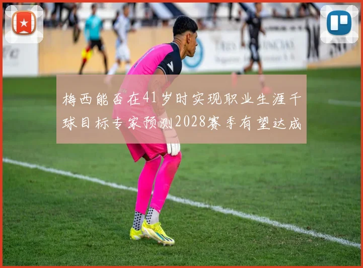 梅西能否在41岁时实现职业生涯千球目标专家预测2028赛季有望达成