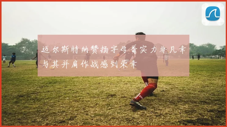 迈尔斯特纳赞扬字母哥实力非凡幸与其并肩作战感到荣幸