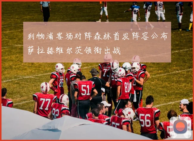 利物浦客场对阵森林首发阵容公布萨拉赫维尔茨领衔出战