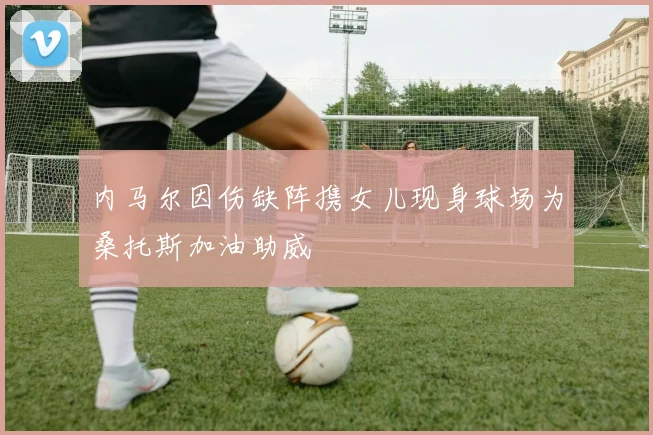 内马尔因伤缺阵携女儿现身球场为桑托斯加油助威