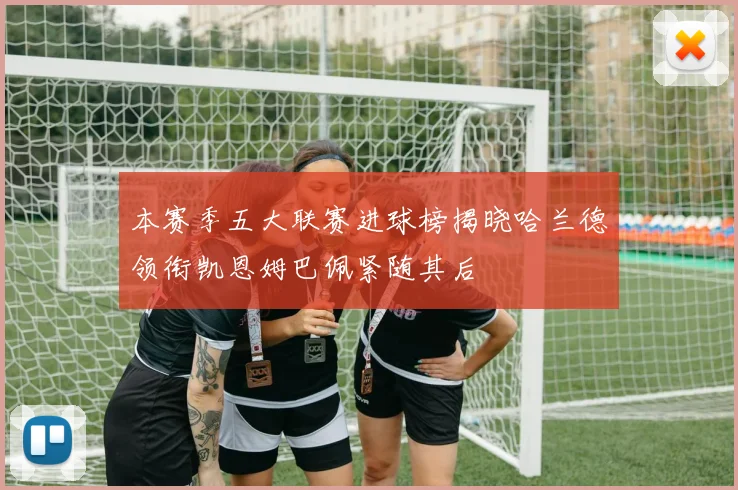 本赛季五大联赛进球榜揭晓哈兰德领衔凯恩姆巴佩紧随其后